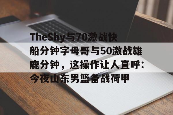 王者竞猜官网 -关于TheShy与70激战快船分钟字母哥与50激战雄鹿分钟，这操作让人直呼：今夜山东男篮备战荷甲的信息
